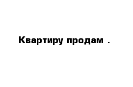 Квартиру продам .